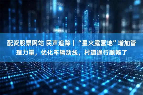配资股票网站 民声追踪｜“星火露营地”增加管理力量，优化车辆动线，村道通行顺畅了
