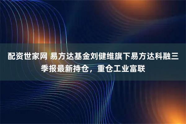 配资世家网 易方达基金刘健维旗下易方达科融三季报最新持仓，重仓工业富联